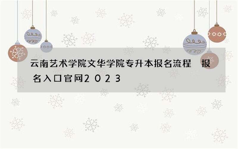 云南艺术学院文华学院专升本报名流程 报名入口官网2023